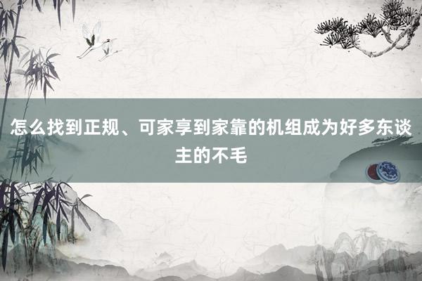 怎么找到正规、可家享到家靠的机组成为好多东谈主的不毛